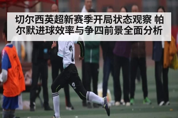 切尔西英超新赛季开局状态观察 帕尔默进球效率与争四前景全面分析（CSGO）